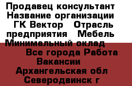 Продавец-консультант › Название организации ­ ГК Вектор › Отрасль предприятия ­ Мебель › Минимальный оклад ­ 15 000 - Все города Работа » Вакансии   . Архангельская обл.,Северодвинск г.